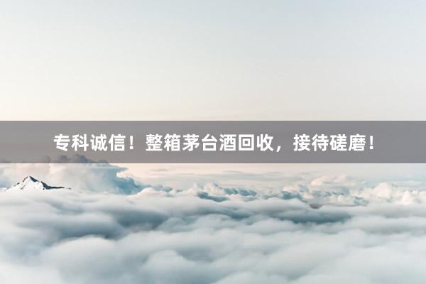 专科诚信！整箱茅台酒回收，接待磋磨！