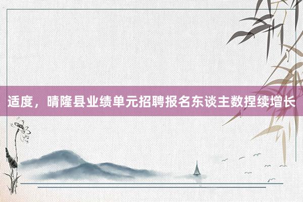适度，晴隆县业绩单元招聘报名东谈主数捏续增长