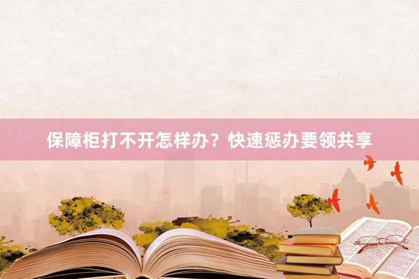 保障柜打不开怎样办?快速惩办要领共享